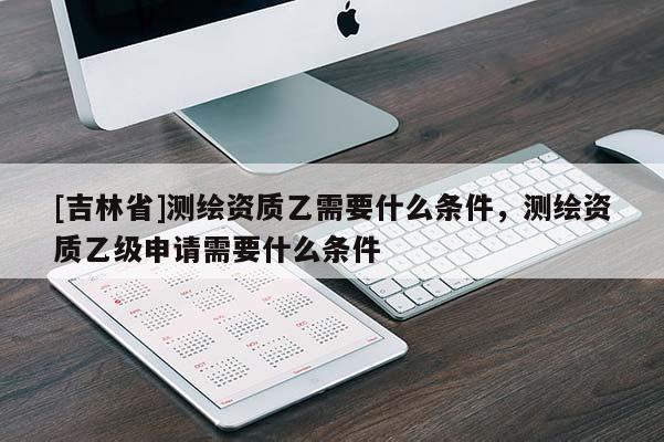 [吉林省]測(cè)繪資質(zhì)乙需要什么條件，測(cè)繪資質(zhì)乙級(jí)申請(qǐng)需要什么條件
