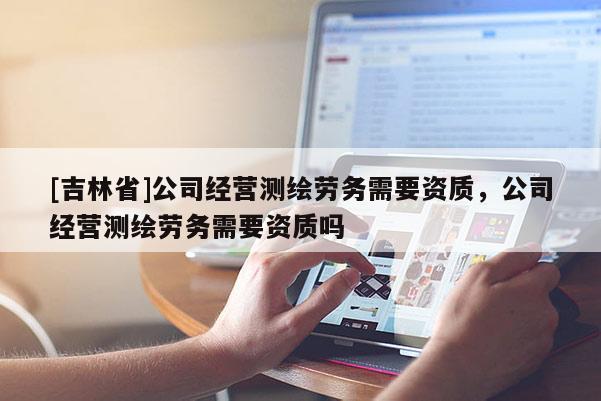[吉林省]公司經(jīng)營(yíng)測(cè)繪勞務(wù)需要資質(zhì)，公司經(jīng)營(yíng)測(cè)繪勞務(wù)需要資質(zhì)嗎