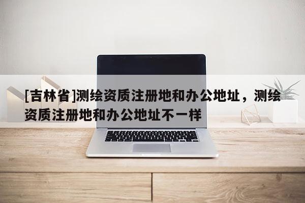 [吉林省]測繪資質注冊地和辦公地址，測繪資質注冊地和辦公地址不一樣
