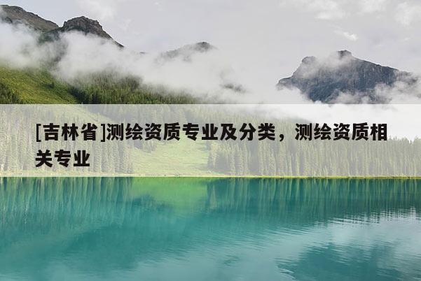 [吉林省]測繪資質(zhì)專業(yè)及分類，測繪資質(zhì)相關(guān)專業(yè)