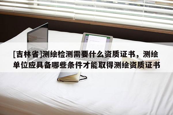 [吉林省]測繪檢測需要什么資質證書，測繪單位應具備哪些條件才能取得測繪資質證書