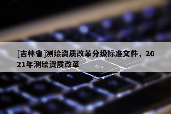 [吉林省]測繪資質改革分級標準文件，2021年測繪資質改革