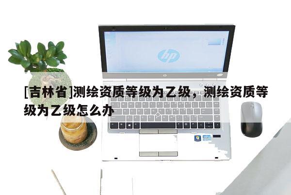 [吉林省]測繪資質等級為乙級，測繪資質等級為乙級怎么辦