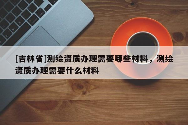 [吉林省]測繪資質辦理需要哪些材料，測繪資質辦理需要什么材料