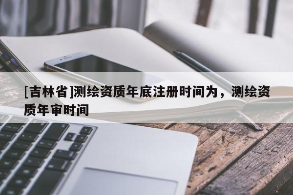 [吉林省]測(cè)繪資質(zhì)年底注冊(cè)時(shí)間為，測(cè)繪資質(zhì)年審時(shí)間