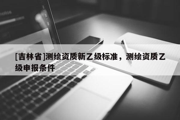 [吉林省]測繪資質新乙級標準，測繪資質乙級申報條件