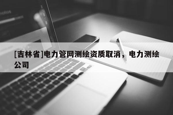 [吉林省]電力管網測繪資質取消，電力測繪公司