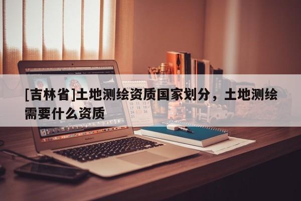 [吉林省]土地測繪資質國家劃分，土地測繪需要什么資質