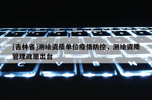 [吉林省]測繪資質(zhì)單位疫情防控，測繪資質(zhì)管理政策出臺