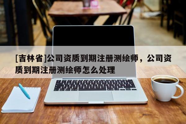 [吉林省]公司資質到期注冊測繪師，公司資質到期注冊測繪師怎么處理