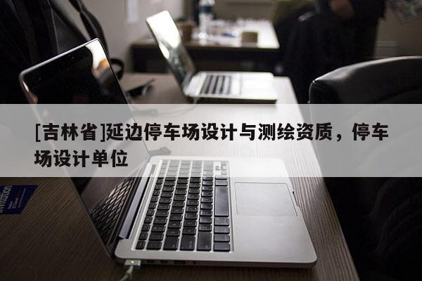 [吉林省]延邊停車場設(shè)計與測繪資質(zhì)，停車場設(shè)計單位
