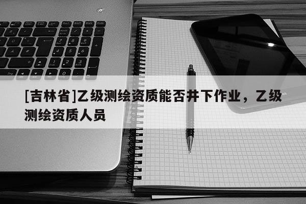 [吉林省]乙級測繪資質(zhì)能否井下作業(yè)，乙級測繪資質(zhì)人員