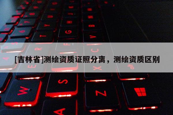 [吉林省]測繪資質證照分離，測繪資質區別