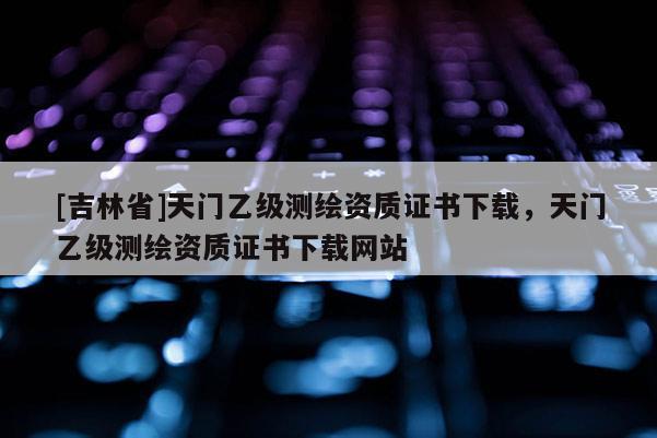 [吉林省]天門乙級測繪資質證書下載，天門乙級測繪資質證書下載網站