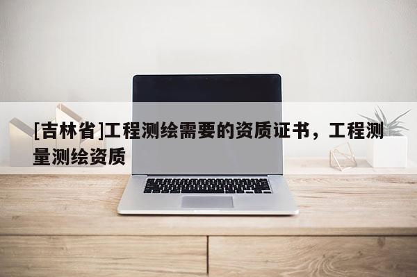 [吉林省]工程測繪需要的資質證書，工程測量測繪資質