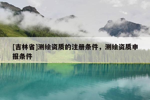 [吉林省]測繪資質的注冊條件，測繪資質申報條件