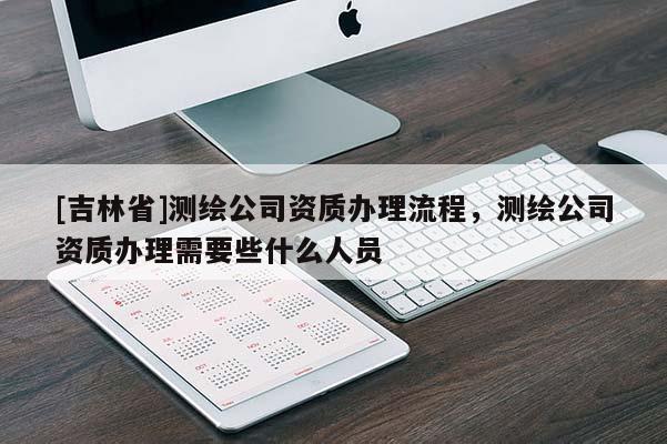 [吉林省]測繪公司資質辦理流程，測繪公司資質辦理需要些什么人員