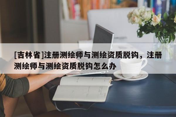 [吉林省]注冊測繪師與測繪資質脫鉤，注冊測繪師與測繪資質脫鉤怎么辦