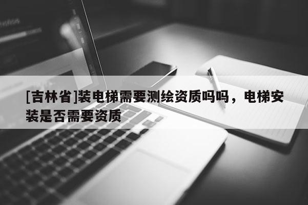 [吉林省]裝電梯需要測繪資質嗎嗎，電梯安裝是否需要資質