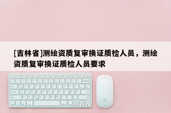 [吉林省]測(cè)繪資質(zhì)復(fù)審換證質(zhì)檢人員，測(cè)繪資質(zhì)復(fù)審換證質(zhì)檢人員要求