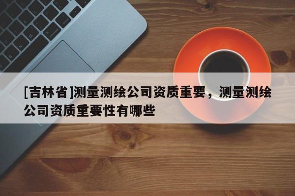 [吉林省]測量測繪公司資質(zhì)重要，測量測繪公司資質(zhì)重要性有哪些