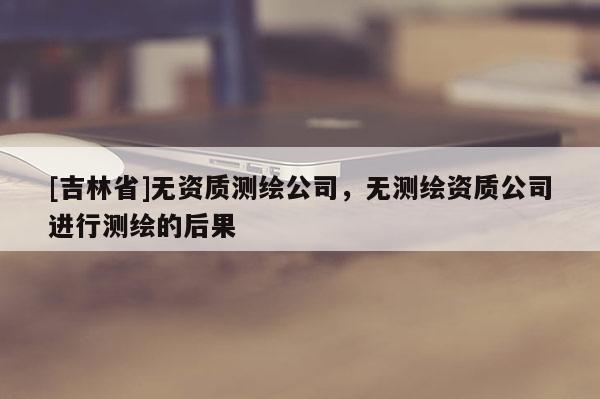 [吉林省]無資質測繪公司，無測繪資質公司進行測繪的后果