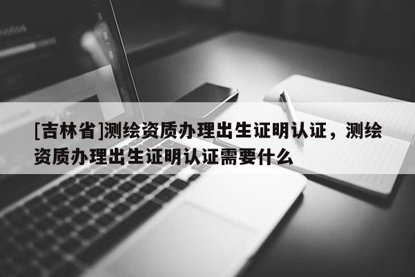 [吉林省]測繪資質(zhì)辦理出生證明認證，測繪資質(zhì)辦理出生證明認證需要什么