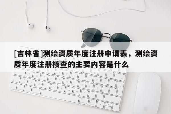 [吉林省]測繪資質年度注冊申請表，測繪資質年度注冊核查的主要內(nèi)容是什么