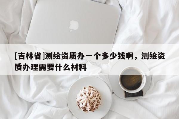[吉林省]測繪資質辦一個多少錢啊，測繪資質辦理需要什么材料