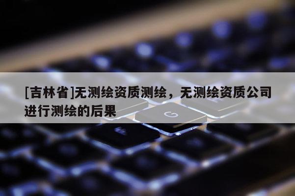 [吉林省]無測(cè)繪資質(zhì)測(cè)繪，無測(cè)繪資質(zhì)公司進(jìn)行測(cè)繪的后果