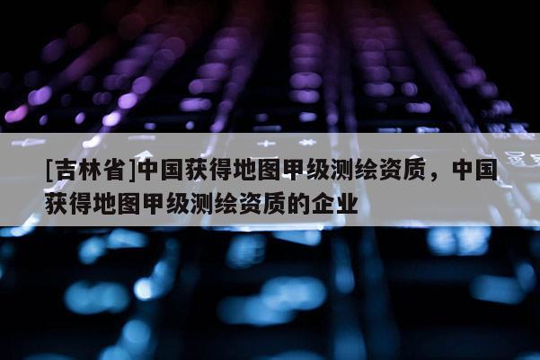 [吉林省]中國獲得地圖甲級測繪資質(zhì)，中國獲得地圖甲級測繪資質(zhì)的企業(yè)