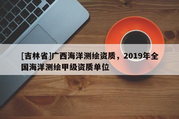[吉林省]廣西海洋測繪資質，2019年全國海洋測繪甲級資質單位