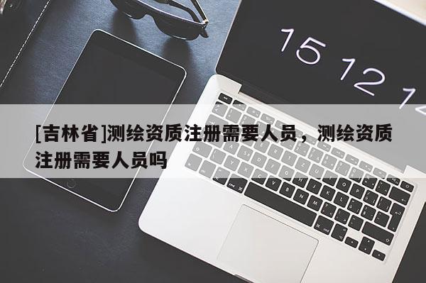 [吉林省]測繪資質注冊需要人員，測繪資質注冊需要人員嗎