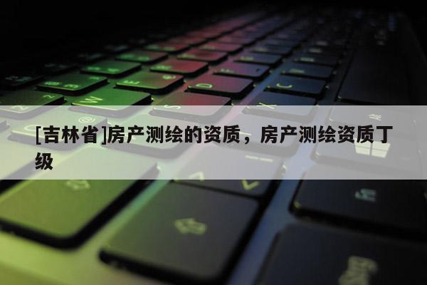 [吉林省]房產測繪的資質，房產測繪資質丁級