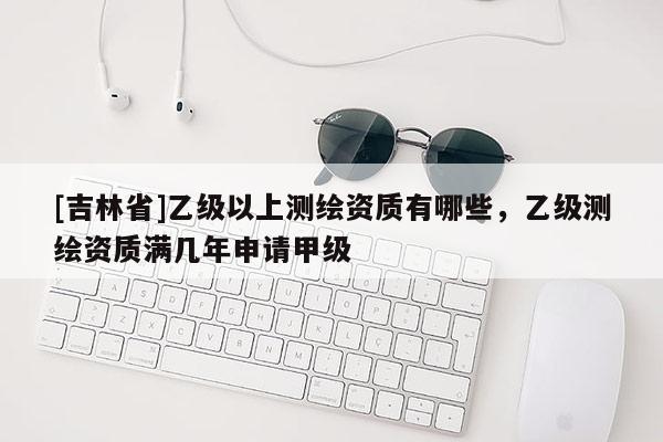 [吉林省]乙級以上測繪資質有哪些，乙級測繪資質滿幾年申請甲級