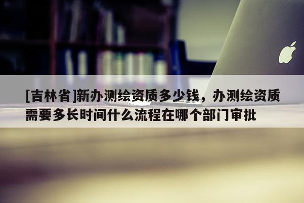 [吉林省]新辦測繪資質多少錢，辦測繪資質需要多長時間什么流程在哪個部門審批