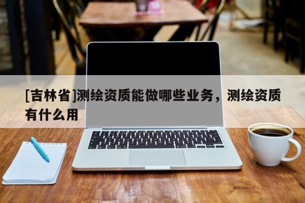 [吉林省]測繪資質能做哪些業務，測繪資質有什么用