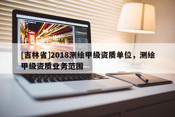 [吉林省]2018測繪甲級資質單位，測繪甲級資質業務范圍