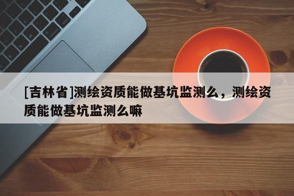 [吉林省]測繪資質能做基坑監測么，測繪資質能做基坑監測么嘛