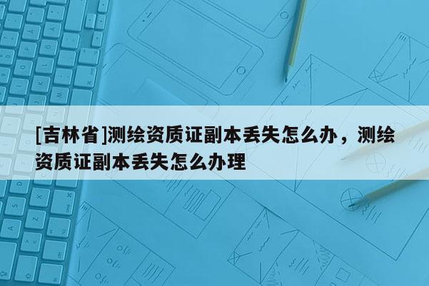 [吉林省]測繪資質證副本丟失怎么辦，測繪資質證副本丟失怎么辦理