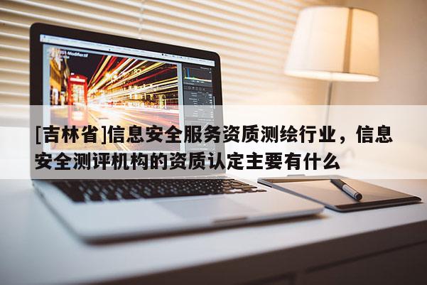 [吉林省]信息安全服務資質測繪行業，信息安全測評機構的資質認定主要有什么