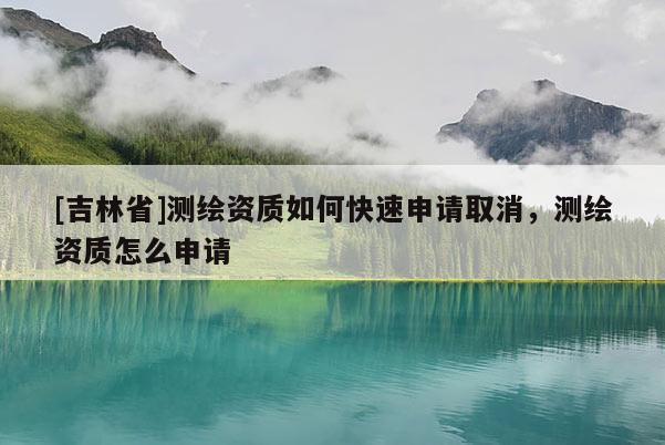 [吉林省]測(cè)繪資質(zhì)如何快速申請(qǐng)取消，測(cè)繪資質(zhì)怎么申請(qǐng)