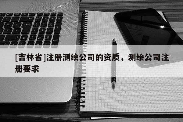 [吉林省]注冊測繪公司的資質，測繪公司注冊要求