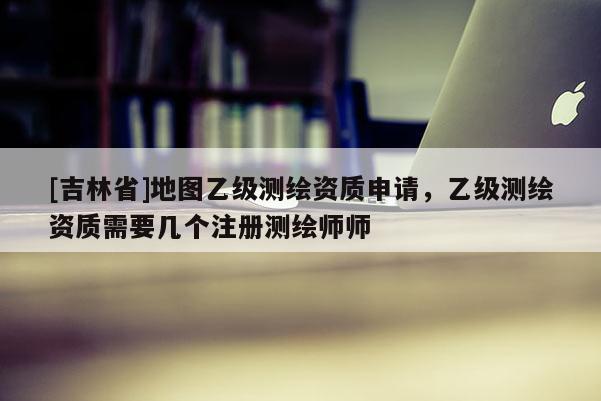 [吉林省]地圖乙級測繪資質申請，乙級測繪資質需要幾個注冊測繪師師