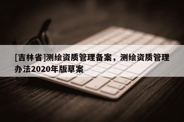 [吉林省]測繪資質管理備案，測繪資質管理辦法2020年版草案