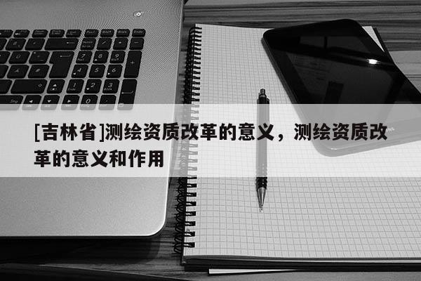 [吉林省]測繪資質改革的意義，測繪資質改革的意義和作用