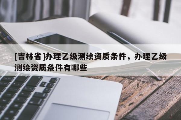 [吉林省]辦理乙級測繪資質(zhì)條件，辦理乙級測繪資質(zhì)條件有哪些