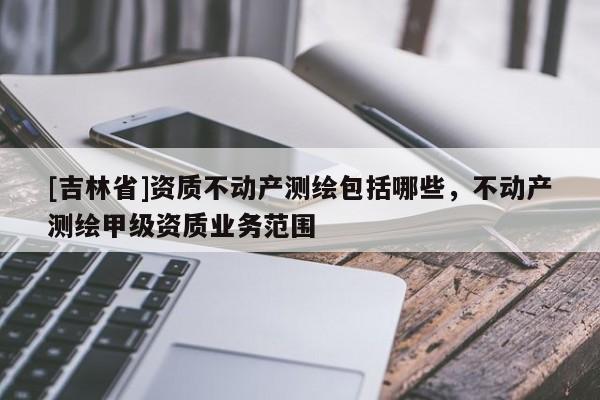 [吉林省]資質不動產測繪包括哪些，不動產測繪甲級資質業務范圍