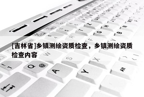 [吉林省]鄉鎮測繪資質檢查，鄉鎮測繪資質檢查內容