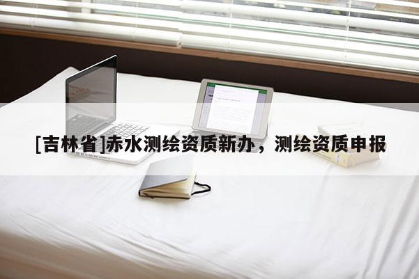 [吉林省]赤水測繪資質新辦，測繪資質申報